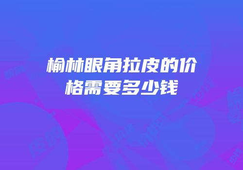 榆林眼角拉皮的价格需要多少钱