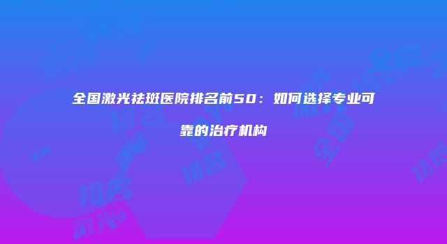 全国激光祛斑医院排名前50：如何选择专业可靠的治疗机构