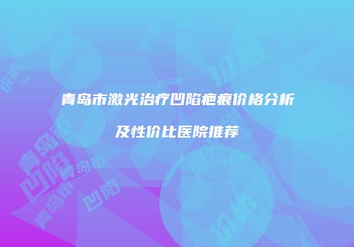 青岛市激光治疗凹陷疤痕价格分析及性价比医院推荐