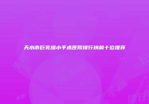 天水市巨乳缩小手术医院排行榜前十位推荐