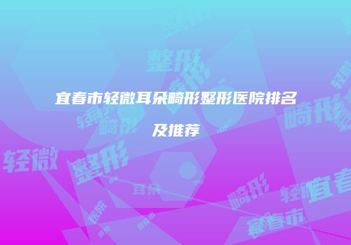 宜春市轻微耳朵畸形整形医院排名及推荐
