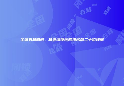 全国右耳畸形、耳道闭锁医院排名前二十位详解