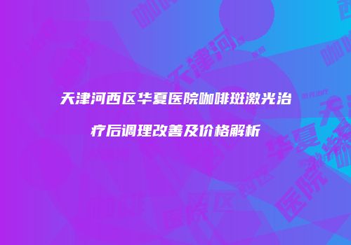 天津河西区华夏医院咖啡斑激光治疗后调理改善及价格解析