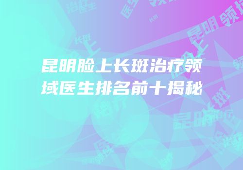 昆明脸上长斑治疗领域医生排名前十揭秘
