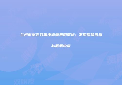兰州市割完双眼皮修复费用解析：不同医院价格与服务内容