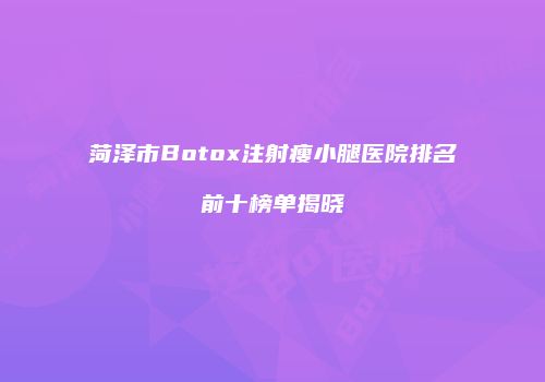 菏泽市Botox注射瘦小腿医院排名前十榜单揭晓
