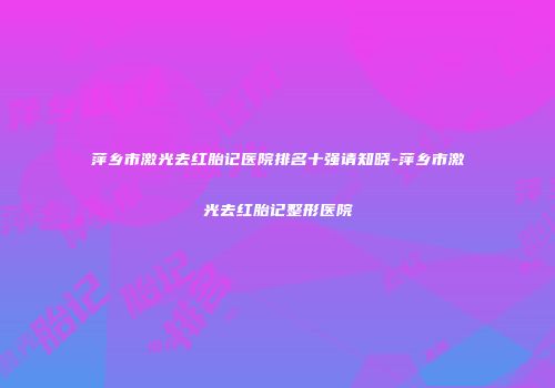 萍乡市激光去红胎记医院排名十强请知晓-萍乡市激光去红胎记整形医院