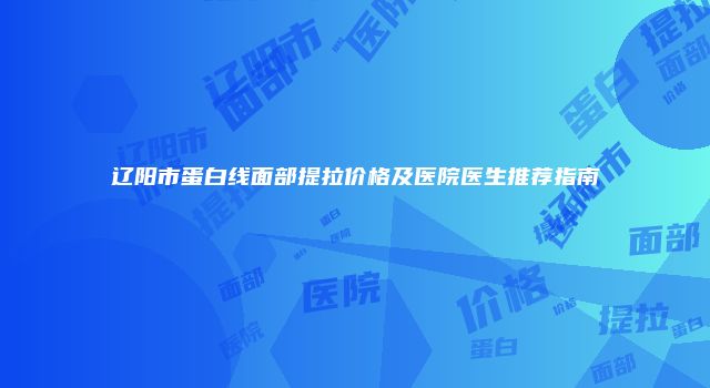 辽阳市蛋白线面部提拉价格及医院医生推荐指南
