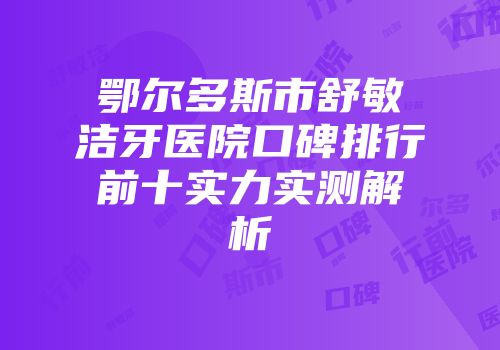 鄂尔多斯市舒敏洁牙医院口碑排行前十实力实测解析