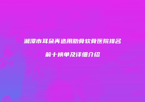 湘潭市耳朵再造用肋骨软骨医院排名前十榜单及详细介绍