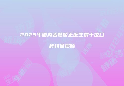 2025年国内舌侧矫正医生前十位口碑排名揭晓
