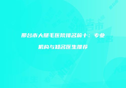 邢台市大腿毛医院排名前十：专业机构与知名医生推荐