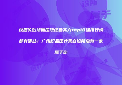 纹眉失败修复医院综合实力top10强排行榜都有哪些！广州积品医疗美容诊所总有一家属于你