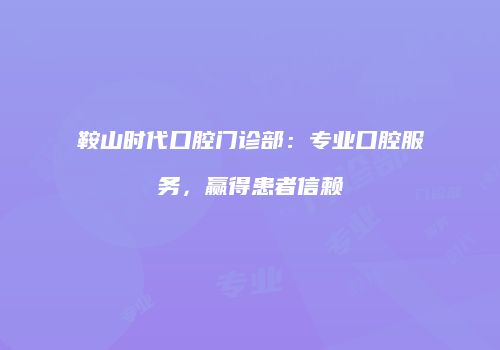 鞍山时代口腔门诊部：专业口腔服务，赢得患者信赖