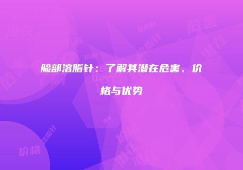脸部溶脂针：了解其潜在危害、价格与优势