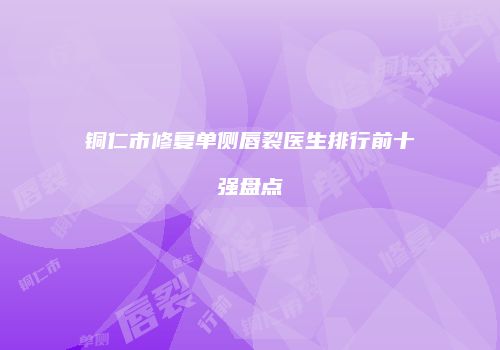 铜仁市修复单侧唇裂医生排行前十强盘点