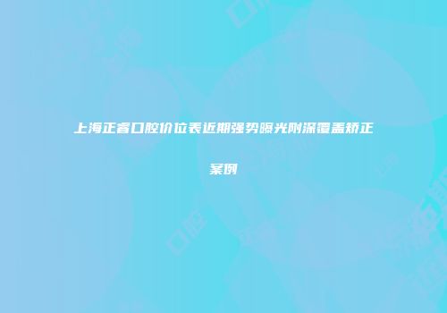 上海正睿口腔价位表近期强势曝光附深覆盖矫正案例