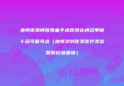 池州市鼻间隔弯曲手术医院在榜名单前十名可圈可点（池州灵创医美医疗美容整形价格查询）