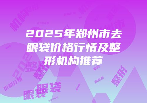 2025年郑州市去眼袋价格行情及整形机构推荐