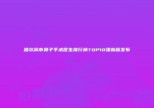 哈尔滨市鼻子手术医生排行榜TOP10强新版发布