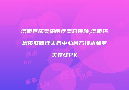 济南芭莎美恩医疗美容医院,济南玛恩皮肤管理美容中心各方技术和审美在线PK