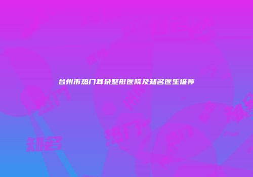 台州市热门耳朵整形医院及知名医生推荐