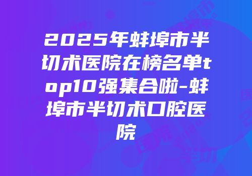 2025年蚌埠市半切术医院在榜名单top10强集合啦-蚌埠市半切术口腔医院