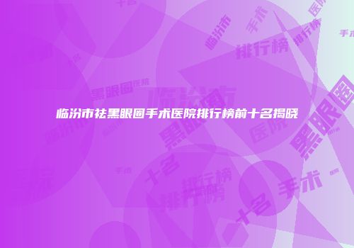 临汾市祛黑眼圈手术医院排行榜前十名揭晓