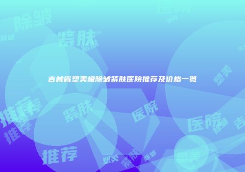吉林省塑美极除皱紧肤医院推荐及价格一览