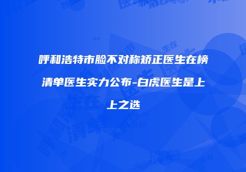 呼和浩特市脸不对称矫正医生在榜清单医生实力公布-白虎医生是上上之选