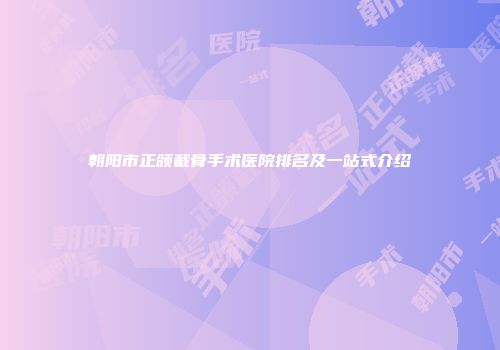 朝阳市正颌截骨手术医院排名及一站式介绍
