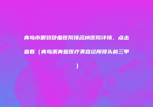 青岛市眼袋卧蚕医院排名榜医院详情，点击查看（青岛禾青馨医疗美容诊所领头前三甲）