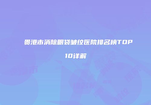 贵港市消除眼袋皱纹医院排名榜TOP10详解