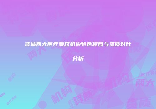 晋城两大医疗美容机构特色项目与资质对比分析
