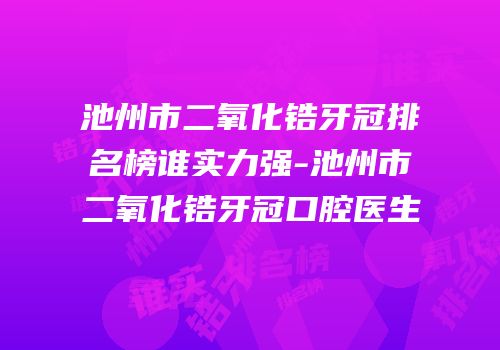 池州市二氧化锆牙冠排名榜谁实力强-池州市二氧化锆牙冠口腔医生