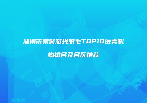 淄博市紫馨激光脱毛TOP10医美机构排名及名医推荐