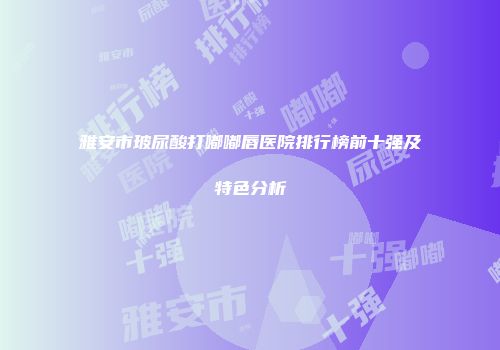 雅安市玻尿酸打嘟嘟唇医院排行榜前十强及特色分析