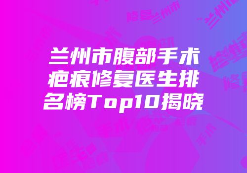兰州市腹部手术疤痕修复医生排名榜Top10揭晓