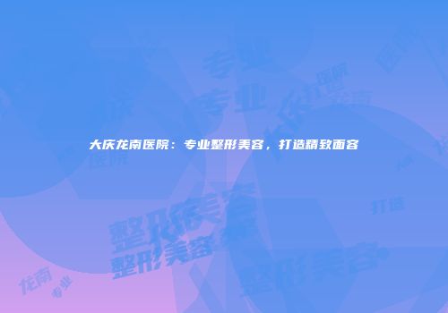 大庆龙南医院：专业整形美容，打造精致面容
