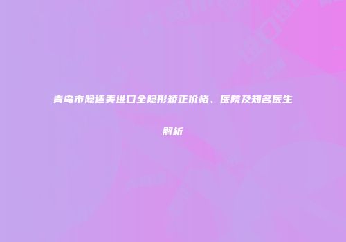青岛市隐适美进口全隐形矫正价格、医院及知名医生解析