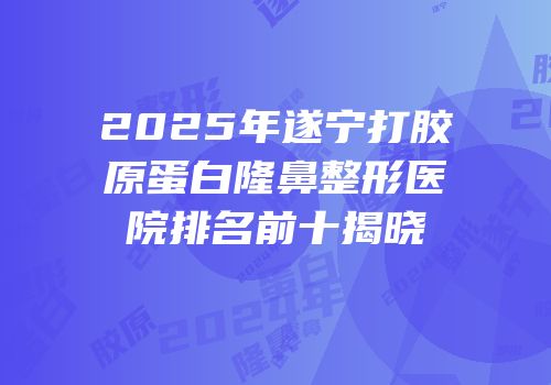 2025年遂宁打胶原蛋白隆鼻整形医院排名前十揭晓