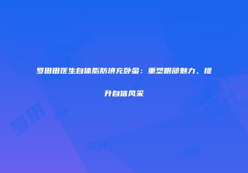 罗田田医生自体脂肪填充卧蚕：重塑眼部魅力，提升自信风采