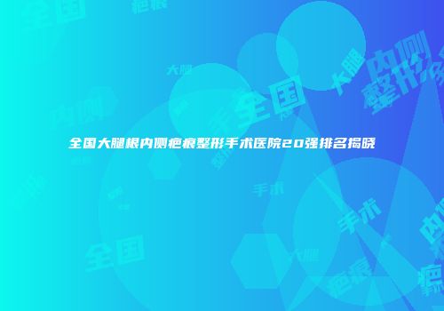 全国大腿根内侧疤痕整形手术医院20强排名揭晓