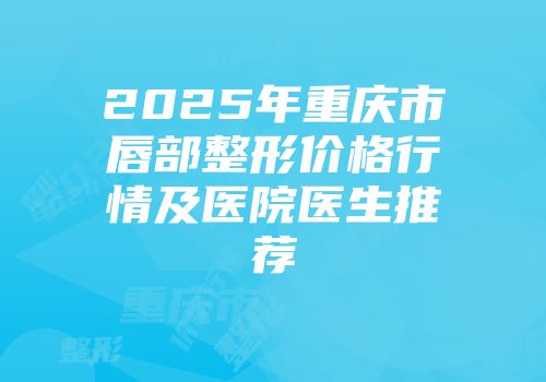 2025年重庆市唇部整形价格行情及医院医生推荐