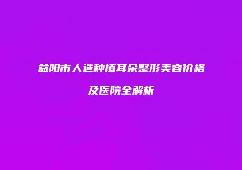 益阳市人造种植耳朵整形美容价格及医院全解析