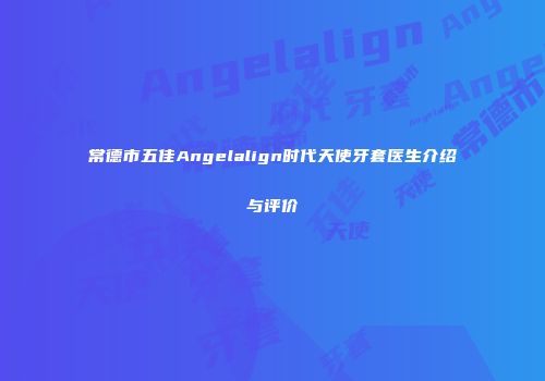 常德市五佳Angelalign时代天使牙套医生介绍与评价