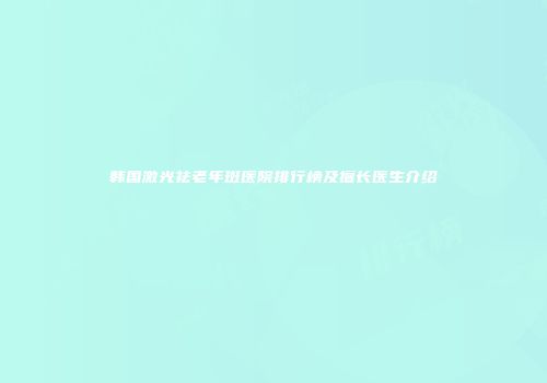 韩国激光祛老年斑医院排行榜及擅长医生介绍