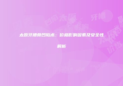 太原牙槽骨凹陷术：价格影响因素及安全性解析