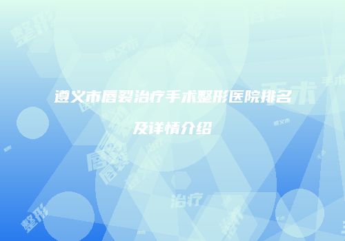 遵义市唇裂治疗手术整形医院排名及详情介绍