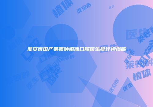淮安市国产莱顿种植体口腔医生排行榜揭晓